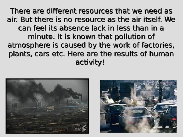 There are different resources that we need as air. But there is no resource as the air itself. We can feel its absence lack in less than in a minute. It is known that pollution of atmosphere is caused by the work of factories, plants, cars etc. Here are the results of human activity! 