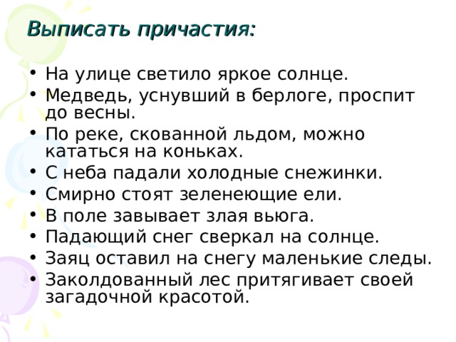 Выписать причастия: На улице светило яркое солнце. Медведь, уснувший в берлоге, проспит до весны. По реке, скованной льдом, можно кататься на коньках. С неба падали холодные снежинки. Смирно стоят зеленеющие ели. В поле завывает злая вьюга. Падающий снег сверкал на солнце. Заяц оставил на снегу маленькие следы. Заколдованный лес притягивает своей загадочной красотой. 