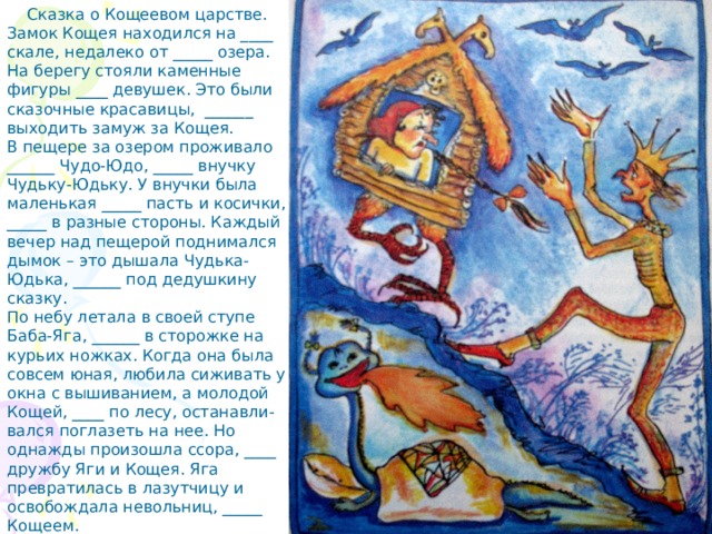 Сказка о Кощеевом царстве. Замок Кощея находился на ____ скале, недалеко от _____ озера. На берегу стояли каменные фигуры ____ девушек. Это были сказочные красавицы, ______ выходить замуж за Кощея. В пещере за озером проживало ______ Чудо-Юдо, _____ внучку Чудьку-Юдьку. У внучки была маленькая _____ пасть и косички, _____ в разные стороны. Каждый вечер над пещерой поднимался дымок – это дышала Чудька-Юдька, ______ под дедушкину сказку. По небу летала в своей ступе Баба-Яга, ______ в сторожке на курьих ножках. Когда она была совсем юная, любила сиживать у окна с вышиванием, а молодой Кощей, ____ по лесу, останавли-вался поглазеть на нее. Но однажды произошла ссора, ____ дружбу Яги и Кощея. Яга превратилась в лазутчицу и освобождала невольниц, _____ Кощеем. 