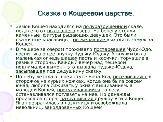 Сказка о Кощеевом царстве. Замок Кощея находился на полуразрушенной скале, недалеко от пылающего озера. На берегу стояли каменные фигуры рыдающих девушек. Это были сказочные красавицы, не желавшие выходить замуж за Кощея. В пещере за озером проживало постаревшее Чудо-Юдо, воспитывающее внучку Чудьку-Юдьку. У внучки была маленькая огнедышащая пасть и косички, торчащие в разные стороны. Каждый вечер над пещерой поднимался дымок – это дышала Чудька-Юдька, засыпавшая под дедушкину сказку. По небу летала в своей ступе Баба-Яга, поселившаяся в сторожке на курьих ножках. Когда она была совсем юная, любила сиживать у окна с вышиванием, а молодой Кощей, прогуливавшийся по лесу, останавливался поглазеть на нее. Но однажды произошла ссора, разрушившая дружбу Яги и Кощея. Яга превратилась в лазутчицу и освобождала невольниц, заколдованных Кощеем. 