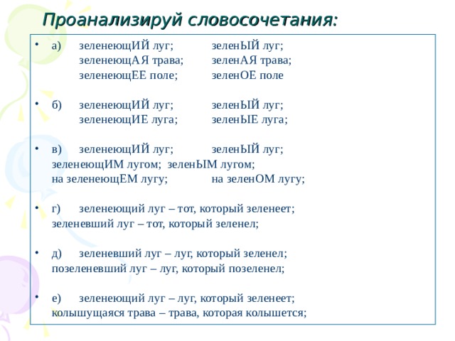 Проанализируй словосочетания: а)  зеленеющИЙ луг;  зеленЫЙ луг;      зеленеющАЯ трава;  зеленАЯ трава;     зеленеющЕЕ поле;  зеленОЕ поле   зеленеющАЯ трава;  зеленАЯ трава;     зеленеющЕЕ поле;  зеленОЕ поле   б)  зеленеющИЙ луг;  зеленЫЙ луг;     зеленеющИЕ луга;  зеленЫЕ луга;    зеленеющИЕ луга;  зеленЫЕ луга;  в)  зеленеющИЙ луг;  зеленЫЙ луг;     зеленеющИМ лугом;  зеленЫМ лугом;      на зеленеющЕМ лугу;  на зеленОМ лугу; г)  зеленеющий луг – тот, который зеленеет;   зеленевший луг – тот, который зеленел; д)  зеленевший луг – луг, который зеленел;   позеленевший луг – луг, который позеленел; е)  зеленеющий луг – луг, который зеленеет;   колышущаяся трава – трава, которая колышется; 