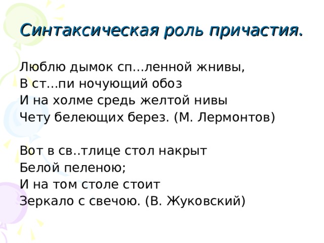 Синтаксическая роль причастия. Люблю дымок сп...ленной жнивы, В ст...пи ночующий обоз И на холме средь желтой нивы Чету белеющих берез. (М. Лермонтов) Вот в св..тлице стол накрыт Белой пеленою; И на том столе стоит Зеркало с свечою. (В. Жуковский) 