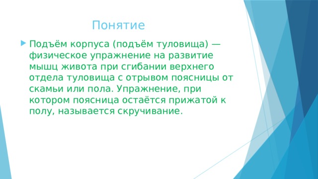  Понятие Подъём корпуса (подъём туловища) — физическое упражнение на развитие мышц живота при сгибании верхнего отдела туловища с отрывом поясницы от скамьи или пола. Упражнение, при котором поясница остаётся прижатой к полу, называется скручивание. 