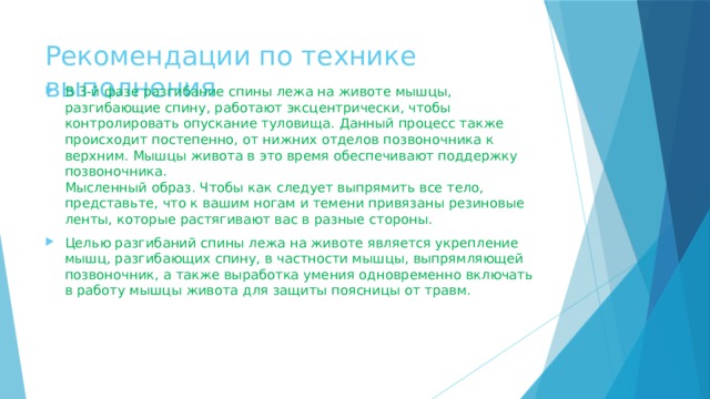 Рекомендации по технике выполнения   В 3-й фазе разгибание спины лежа на животе мышцы, разгибающие спину, работают эксцентрически, чтобы контролировать опускание туловища. Данный процесс также происходит постепенно, от нижних отделов позвоночника к верхним. Мышцы живота в это время обеспечивают поддержку позвоночника.  Мысленный образ. Чтобы как следует выпрямить все тело, представьте, что к вашим ногам и темени привязаны резиновые ленты, которые растягивают вас в разные стороны. Целью разгибаний спины лежа на животе является укрепление мышц, разгибающих спину, в частности мышцы, выпрямляющей позвоночник, а также выработка умения одновременно включать в работу мышцы живота для защиты поясницы от травм. 