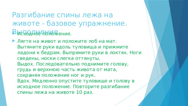 Разгибание спины лежа на животе - базовое упражнение. Выполнение. Исходное положение. Лягте на живот и положите лоб на мат. Вытяните руки вдоль туловища и прижмите ладони к бедрам. Выпрямите руки в локтях. Ноги сведены, носки слегка оттянуты.  Выдох. Последовательно поднимите голову, грудь и верхнюю часть живота от мата, сохраняя положение ног и рук.  Вдох. Медленно опустите туловище и голову в исходное положение. Повторите разгибание спины лежа на животе 10 раз.   