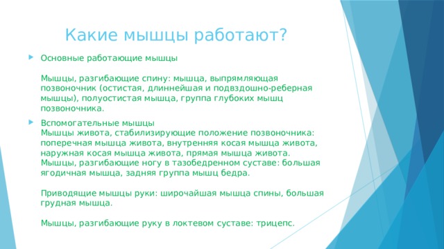  Какие мышцы работают? Основные работающие мышцы   Мышцы, разгибающие спину: мышца, выпрямляющая позвоночник (остистая, длиннейшая и подвздошно-реберная мышцы), полуостистая мышца, группа глубоких мышц позвоночника. Вспомогательные мышцы  Мышцы живота, стабилизирующие положение позвоночника: поперечная мышца живота, внутренняя косая мышца живота, наружная косая мышца живота, прямая мышца живота.  Мышцы, разгибающие ногу в тазобедренном суставе: большая ягодичная мышца, задняя группа мышц бедра.   Приводящие мышцы руки: широчайшая мышца спины, большая грудная мышца.   Мышцы, разгибающие руку в локтевом суставе: трицепс.   