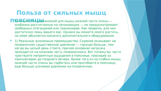  Польза oт сильных мышц поясницы Большинство упражнений для мышц нижней части спины — особенно рассчитанные на начинающих — не предусматривают свободных отягощений или тренажеров. Как правило, для них достаточно лишь вашего вас. Однако вы можете много достичь, не имея абсолютно никакого дополнительного оборудования. 1) Реальные жизненные преимущества. Сидение оказывает на позвоночник существенное давление — гораздо больше, чем когда вы целый день стоите, причем основная нагрузка приходится на нижнюю часть позвоночника. Вот почему вы часто чувствуете неприятные ощущения в пояснице, просидев за компьютером до позднего вечера. Более того из-за слабых мышц нижней части спины вы горбитесь или прогибаете в пояснице, еще больше усиливая давление на позвоночник. 