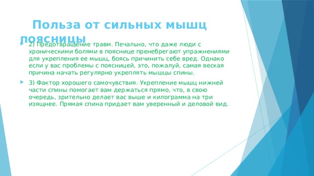  Польза oт сильных мышц поясницы 2) Предотвращение травм. Печально, что даже люди с хроническими болями в пояснице пренебрегают упражнениями для укрепления ее мышц, боясь причинить себе вред. Однако если у вас проблемы с поясницей, это, пожалуй, самая веская причина начать регулярно укреплять мышцы спины. 3) Фактор хорошего самочувствия. Укрепление мышц нижней части спины помогает вам держаться прямо, что, в свою очередь, зрительно делает вас выше и килограмма на три изящнее. Прямая спина придает вам уверенный и деловой вид. 