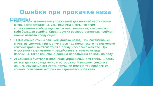 Ошибки при прокачке низа спины  Ошибки при выполнении упражнений для нижней части спины очень распространены. Увы, причина в том, что этим упражнениям вообще уделяется мало внимания, что само по себе большая ошибка. Среди других распространенных проблем можно назвать следующие. 1) Выгибание спины слишком далеко назад. При растягивании спины вы должны приподниматься над полом всего на несколько сантиметров и вытягиваться в длину насколько можете. При опускании таза главное — задействовать только мышцы поясницы, тогда как спина должна неподвижно лежать на полу. 2) Слишком быстрое выполнение упражнений для спины. Делать их всегда нужно медленно и осторожно. Излишняя спешка в данном случае может стать причиной именно тех проблем со спиной, появления которых вы стремитесь избежать. 