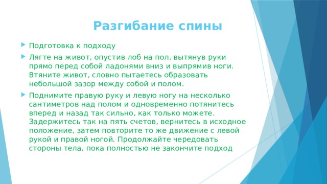  Разгибание спины    Подготовка к подходу Лягте на живот, опустив лоб на пол, вытянув руки прямо перед собой ладонями вниз и выпрямив ноги. Втяните живот, словно пытаетесь образовать небольшой зазор между собой и полом. Поднимите правую руку и левую ногу на несколько сантиметров над полом и одновременно потянитесь вперед и назад так сильно, как только можете. Задержитесь так на пять счетов, вернитесь в исходное положение, затем повторите то же движение с левой рукой и правой ногой. Продолжайте чередовать стороны тела, пока полностью не закончите подход  