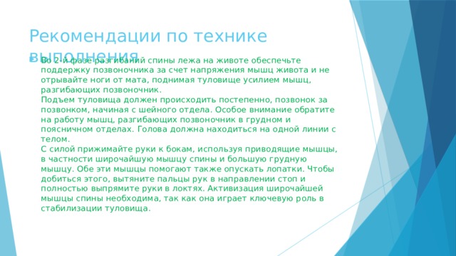 Рекомендации по технике выполнения   Во 2-й фазе разгибаний спины лежа на животе обеспечьте поддержку позвоночника за счет напряжения мышц живота и не отрывайте ноги от мата, поднимая туловище усилием мышц, разгибающих позвоночник.  Подъем туловища должен происходить постепенно, позвонок за позвонком, начиная с шейного отдела. Особое внимание обратите на работу мышц, разгибающих позвоночник в грудном и поясничном отделах. Голова должна находиться на одной линии с телом.  С силой прижимайте руки к бокам, используя приводящие мышцы, в частности широчайшую мышцу спины и большую грудную мышцу. Обе эти мышцы помогают также опускать лопатки. Чтобы добиться этого, вытяните пальцы рук в направлении стоп и полностью выпрямите руки в локтях. Активизация широчайшей мышцы спины необходима, так как она играет ключевую роль в стабилизации туловища.   