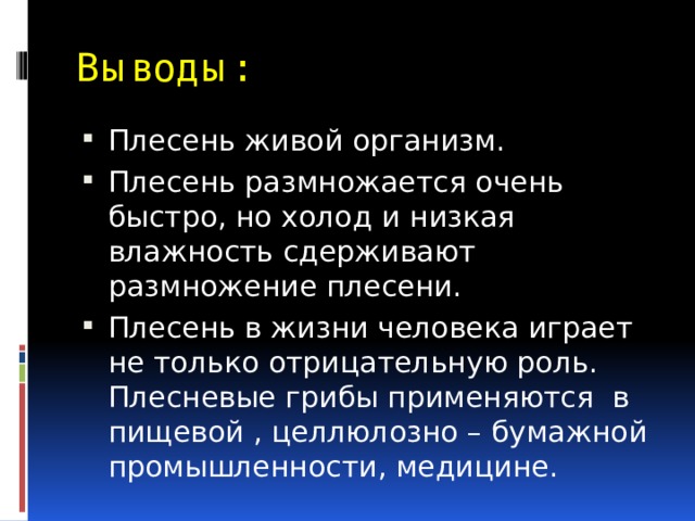 Выводы: Плесень живой организм. Плесень размножается очень быстро, но холод и низкая влажность сдерживают размножение плесени. Плесень в жизни человека играет не только отрицательную роль. Плесневые грибы применяются в пищевой , целлюлозно – бумажной промышленности, медицине. 