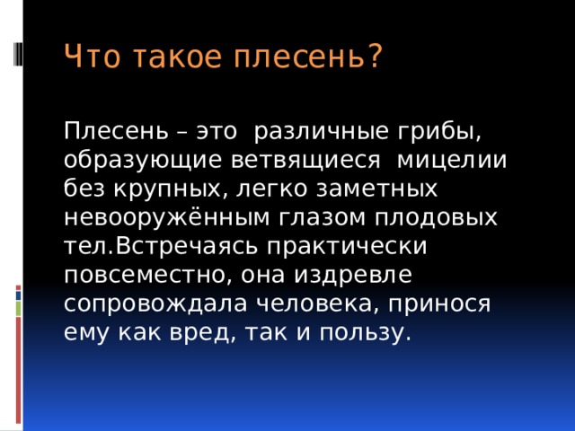 Что такое плесень? Плесень – это различные грибы, образующие ветвящиеся мицелии без крупных, легко заметных невооружённым глазом плодовых тел.Встречаясь практически повсеместно, она издревле сопровождала человека, принося ему как вред, так и пользу. 