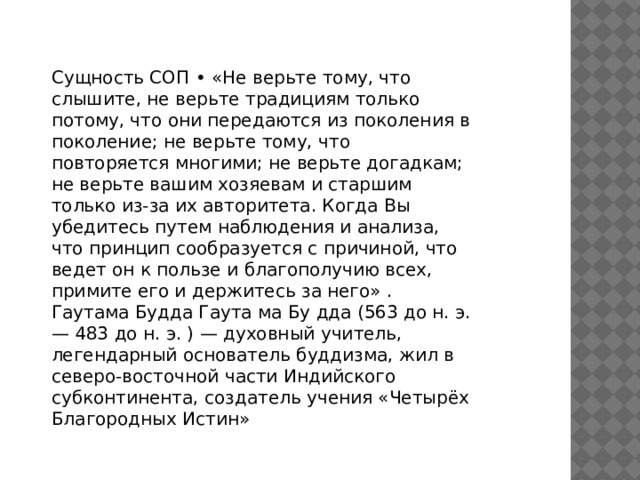 Сущность СОП • «Не верьте тому, что слышите, не верьте традициям только потому, что они передаются из поколения в поколение; не верьте тому, что повторяется многими; не верьте догадкам; не верьте вашим хозяевам и старшим только из-за их авторитета. Когда Вы убедитесь путем наблюдения и анализа, что принцип сообразуется с причиной, что ведет он к пользе и благополучию всех, примите его и держитесь за него» . Гаутама Будда Гаута ма Бу дда (563 до н. э. — 483 до н. э. ) — духовный учитель, легендарный основатель буддизма, жил в северо-восточной части Индийского субконтинента, создатель учения «Четырёх Благородных Истин» 