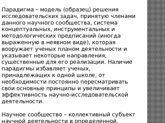 Парадигма – модель (образец) решения исследовательских задач, принятую членами данного научного сообщества, система концептуальных, инструментальных и методологических предписаний (иногда выраженную в неявном виде), которая вооружает ученых планом деятельности и указывает некоторые направления, существенные для его реализации. Наличие парадигмы избавляет ученых, принадлежащих к одной школе, от необходимости постоянно пересматривать свои основные принципы и увеличивает эффективность научно-исследовательской деятельности. Научное сообщество – коллективный субъект научной деятельности в определенной, однозначно 