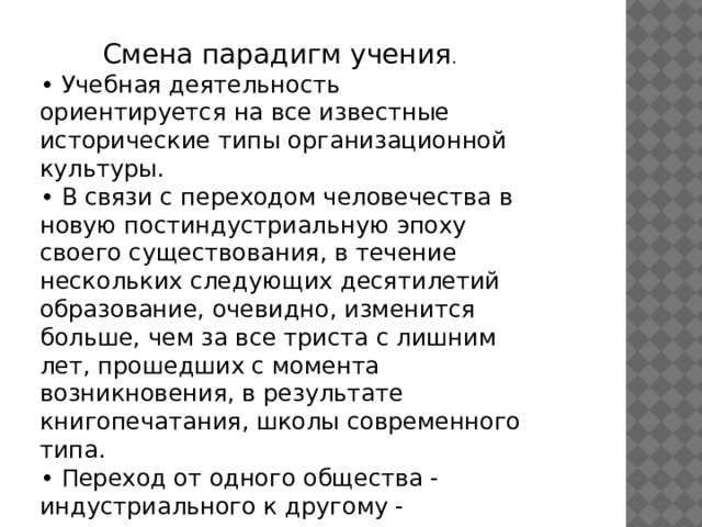 Смена парадигм учения . • Учебная деятельность ориентируется на все известные исторические типы организационной культуры. • В связи с переходом человечества в новую постиндустриальную эпоху своего существования, в течение нескольких следующих десятилетий образование, очевидно, изменится больше, чем за все триста с лишним лет, прошедших с момента возникновения, в результате книгопечатания, школы современного типа. • Переход от одного общества - индустриального к другому - постиндустриальному сопровождается радикальными изменениями в сфере образования. 