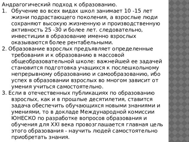 Андрагогический подход к образованию. Обучение во всех видах школ занимает 10 -15 лет жизни подрастающего поколения, а взрослые люди сохраняют высокую жизненную и производственную активность 25 -30 и более лет. следовательно, инвестиции в образование именно взрослых оказываются более рентабельными. 2. Образование взрослых предъявляет определенные требования и к образованию в массовой общеобразовательной школе: важнейшей ее задачей становится подготовка учащихся к послешкольному непрерывному образованию и самообразованию, ибо успех в образовании взрослых во многом зависит от умения учиться самостоятельно. 3. Если в отечественных публикациях по образованию взрослых, как и в прошлые десятилетия, ставится задача обеспечить обучающихся новыми знаниями и умениями, то в докладе Международной комиссии ЮНЕСКО по разработке вопросов образования и обучения для XXI века провозглашается главная цель этого образования - научить людей самостоятельно приобретать знания. 
