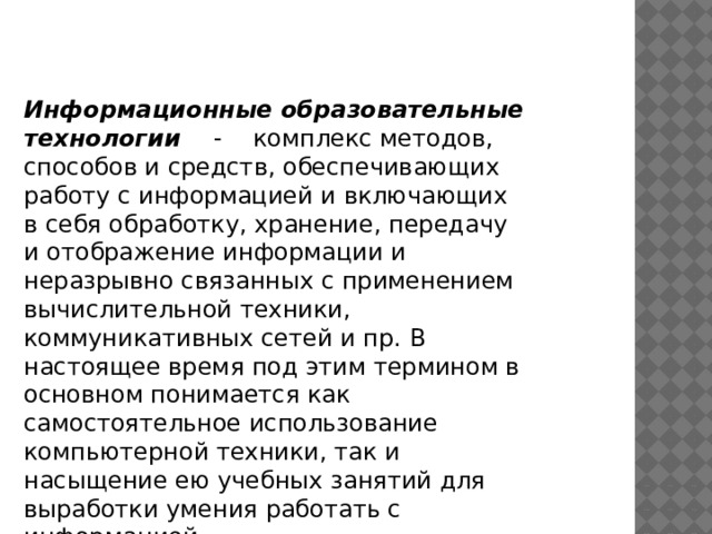 Информационные образовательные технологии - комплекс методов, способов и средств, обеспечивающих работу с информацией и включающих в себя обработку, хранение, передачу и отображение информации и неразрывно связанных с применением вычислительной техники, коммуникативных сетей и пр. В настоящее время под этим термином в основном понимается как самостоятельное использование компьютерной техники, так и насыщение ею учебных занятий для выработки умения работать с информацией. 