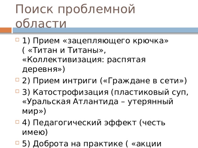 Поиск проблемной области 1) Прием «зацепляющего крючка» ( «Титан и Титаны», «Коллективизация: распятая деревня») 2) Прием интриги («Граждане в сети») 3) Катострофизация (пластиковый суп, «Уральская Атлантида – утерянный мир») 4) Педагогический эффект (честь имею) 5) Доброта на практике ( «акции доброты») 