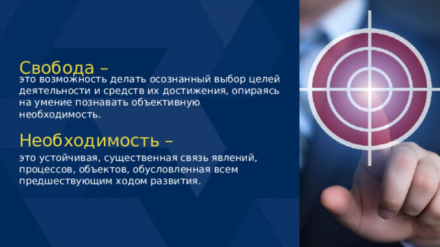 Свобода – это возможность делать осознанный выбор целей деятельности и средств их достижения, опираясь на умение познавать объективную необходимость. Необходимость – это устойчивая, существенная связь явлений, процессов, объектов, обусловленная всем предшествующим ходом развития. 