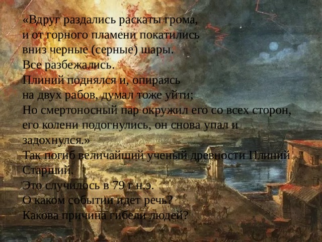 «Вдруг раздались раскаты грома, и от горного пламени покатились вниз черные (серные) шары. Все разбежались. Плиний поднялся и, опираясь на двух рабов, думал тоже уйти; Но смертоносный пар окружил его со всех сторон, его колени подогнулись, он снова упал и задохнулся.» Так погиб величайший ученый древности Плиний Старший. Это случилось в 79 г н.э. О каком событии идет речь? Какова причина гибели людей? 
