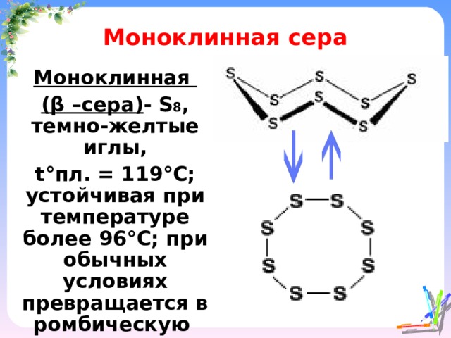 Моноклинная сера Моноклинная ( β –сера) - S 8 , темно-желтые иглы, t° пл. = 119 °C ; устойчивая при температуре более 96 ° С; при обычных условиях превращается в ромбическую  