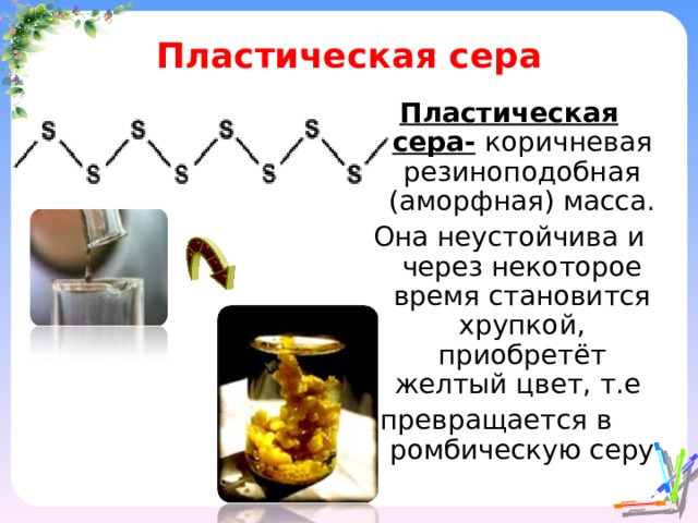 Пластическая сера Пластическая сера-  коричневая резиноподобная (аморфная) масса. Она неустойчива и через некоторое время становится хрупкой, приобретёт желтый цвет, т.е превращается в ромбическую серу 