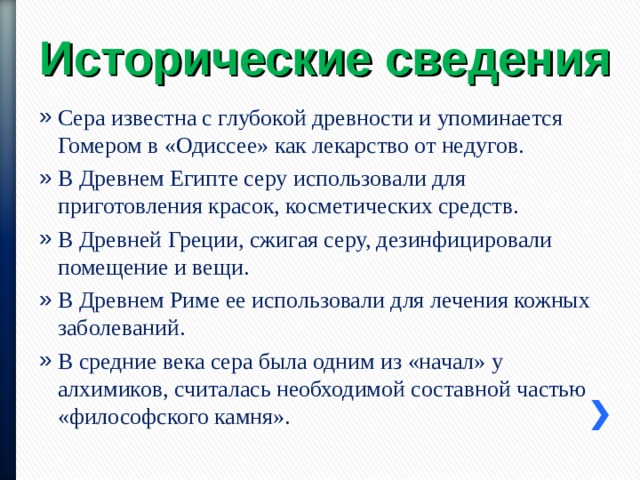 Исторические сведения Сера известна с глубокой древности и упоминается Гомером в «Одиссее» как лекарство от недугов. В Древнем Египте серу использовали для приготовления красок, косметических средств. В Древней Греции, сжигая серу, дезинфицировали помещение и вещи. В Древнем Риме ее использовали для лечения кожных заболеваний. В средние века сера была одним из «начал» у алхимиков, считалась необходимой составной частью «философского камня». 