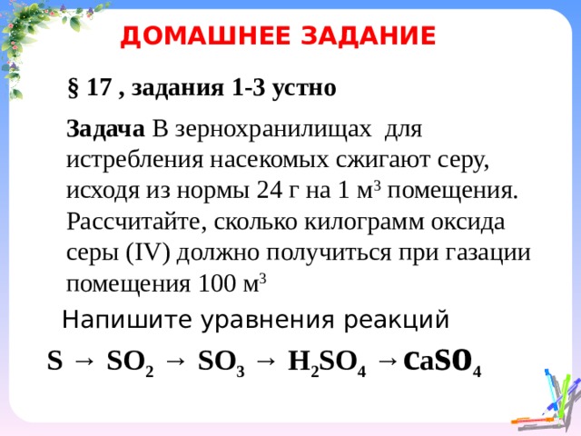 ДОМАШНЕЕ ЗАДАНИЕ § 17 , задания 1-3 устно Задача В зернохранилищах для истребления насекомых сжигают серу, исходя из нормы 24 г на 1 м 3 помещения. Рассчитайте, сколько килограмм оксида серы ( IV ) должно получиться при газации помещения 100 м 3 Напишите уравнения реакций  S → SO 2 → SO 3 → H 2 SO 4 → c а so 4    