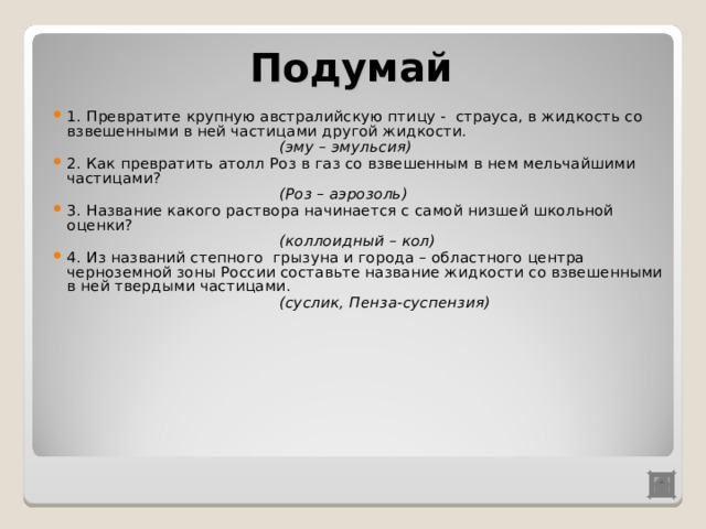 Подумай 1 . Превратите крупную австралийскую птицу - страуса, в жидкость со взвешенными в ней частицами другой жидкости.  (эму – эмульсия) 2. Как превратить атолл Роз в газ со взвешенным в нем мельчайшими частицами?  (Роз – аэрозоль) 3. Название какого раствора начинается с самой низшей школьной оценки?  (коллоидный – кол) 4. Из названий степного грызуна и города – областного центра черноземной зоны России составьте название жидкости со взвешенными в ней твердыми частицами.  (суслик, Пенза-суспензия) 