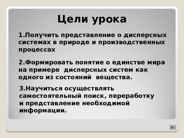 Цели урока 1.Получить представление о дисперсных системах в природе и производственных процессах 2.Формировать понятие о единстве мира на примере дисперсных систем как одного из состояний вещества.  3.Научиться осуществлять самостоятельный поиск, переработку и представление необходимой информации. 