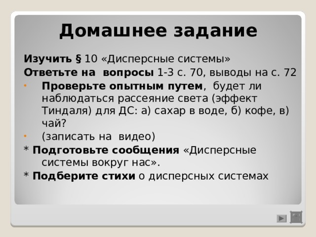 Домашнее задание Изучить § 10 «Дисперсные системы» Ответьте на вопросы 1-3 с. 70, выводы на с. 72 Проверьте опытным путем , будет ли наблюдаться рассеяние света (эффект Тиндаля) для ДС: а) сахар в воде, б) кофе, в) чай? (записать на видео) * Подготовьте сообщения «Дисперсные системы вокруг нас». *  Подберите стихи о дисперсных системах 
