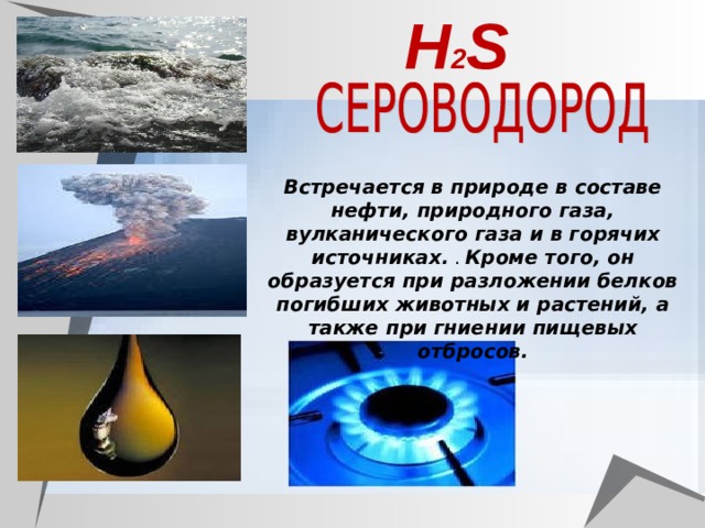 Н 2 S Встречается в природе в составе нефти, природного газа, вулканического газа и в горячих источниках. . Кроме того, он образуется при разложении белков погибших животных и растений, а также при гниении пищевых отбросов. 
