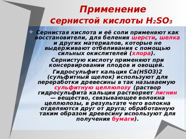Применение  с ернистой кислоты H 2 SO 3  Сернистая кислота и её соли применяют как восстановители, для беления шерсти , шелка и других материалов, которые не выдерживают отбеливания с помощью сильных окислителей ( хлора ). Сернистую кислоту применяют при консервировании плодов и овощей. Гидросульфит кальция Са(HSO3)2 (сульфитный щелок) используют для переработки древесины в так называемую сульфитную целлюлозу (раствор гидросульфита кальция растворяет лигнин — вещество, связывающее волокна целлюлозы, в результате чего волокна отделяются друг от друга; обработанную таким образом древесину используют для получения бумаги ). 