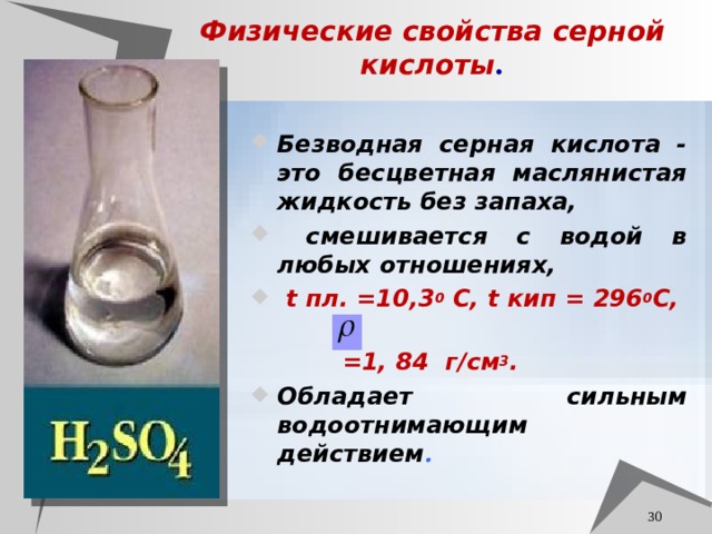 Физические свойства серной кислоты . Безводная серная кислота - это бесцветная маслянистая жидкость без запаха,  смешивается с водой в любых отношениях,  t пл. =10,3 0 С, t кип = 296 0 С,  =1, 84 г / см 3 . Обладает сильным водоотнимающим действием .  