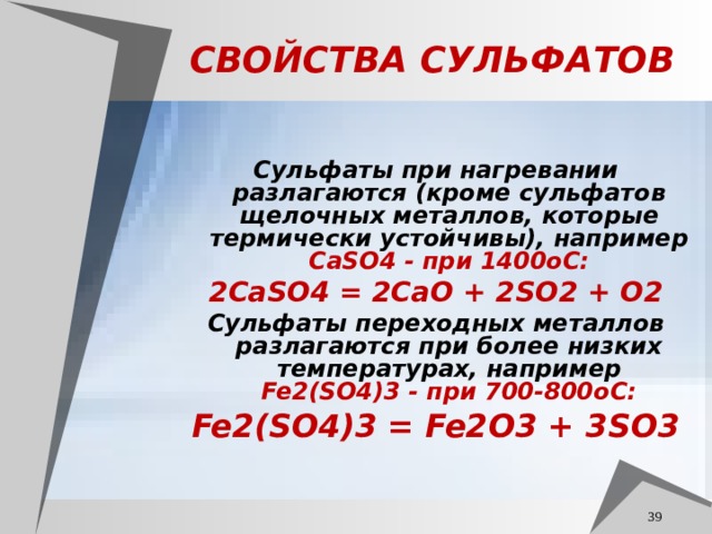 СВОЙСТВА СУЛЬФАТОВ Сульфаты при нагревании разлагаются (кроме сульфатов щелочных металлов, которые термически устойчивы), например CaSO4 - при 1400oС: 2CaSO4 = 2CaO + 2SO2 + O2 Сульфаты переходных металлов разлагаются при более низких температурах, например Fe2(SO4)3 - при 700-800oС: Fe2(SO4)3 = Fe2O3 + 3SO3   