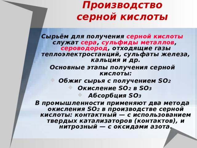         Производство серной кислоты Сырьём для получения серной кислоты служат сера , сульфиды  металлов , сероводород , отходящие газы теплоэлектростанций, сульфаты железа, кальция и др. Основные этапы получения серной кислоты: Обжиг сырья с получением SO 2  Окисление SO 2 в SO 3  Абсорбция SO 3  В промышленности применяют два метода окисления SO 2 в производстве серной кислоты: контактный — с использованием твердых катализаторов (контактов), и нитрозный — с оксидами азота. 