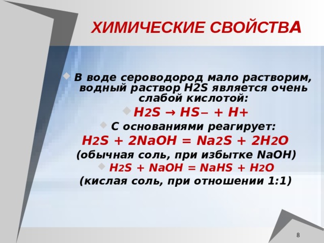 ХИМИЧЕСКИЕ СВОЙСТВ А В воде сероводород мало растворим, водный раствор H2S является очень слабой кислотой: H 2 S → HS − + H+ С основаниями реагирует: H 2 S + 2NaOH = Na 2 S + 2H 2 O (обычная соль, при избытке NaOH)  H 2 S + NaOH = NaHS + H 2 O (кислая соль, при отношении 1:1)   