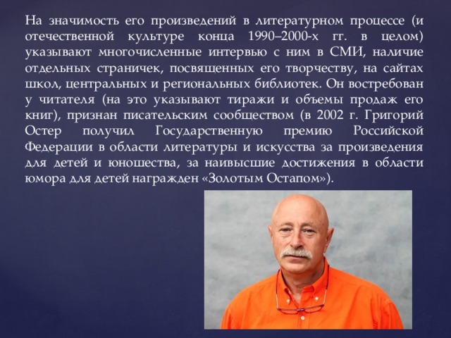На значимость его произведений в литературном процессе (и отечественной культуре конца 1990–2000-х гг. в целом) указывают многочисленные интервью с ним в СМИ, наличие отдельных страничек, посвященных его творчеству, на сайтах школ, центральных и региональных библиотек. Он востребован у читателя (на это указывают тиражи и объемы продаж его книг), признан писательским сообществом (в 2002 г. Григорий Остер получил Государственную премию Российской Федерации в области литературы и искусства за произведения для детей и юношества, за наивысшие достижения в области юмора для детей награжден «Золотым Остапом»). 