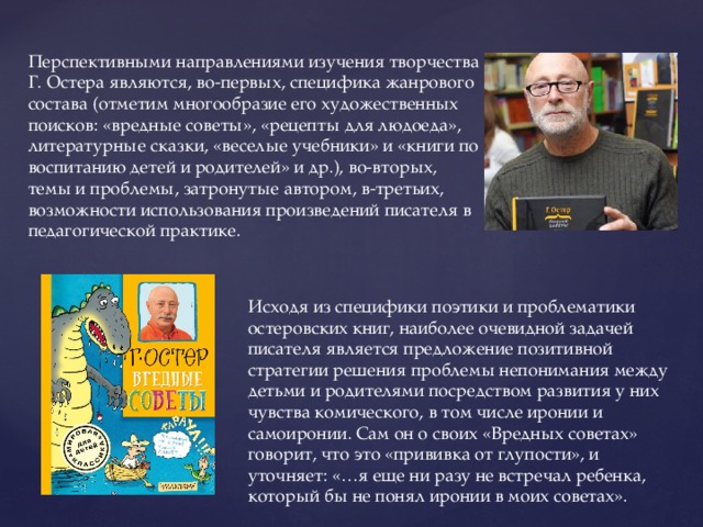 Перспективными направлениями изучения творчества Г. Остера являются, во-первых, специфика жанрового состава (отметим многообразие его художественных поисков: «вредные советы», «рецепты для людоеда», литературные сказки, «веселые учебники» и «книги по воспитанию детей и родителей» и др.), во-вторых, темы и проблемы, затронутые автором, в-третьих, возможности использования произведений писателя в педагогической практике. Исходя из специфики поэтики и проблематики остеровских книг, наиболее очевидной задачей писателя является предложение позитивной стратегии решения проблемы непонимания между детьми и родителями посредством развития у них чувства комического, в том числе иронии и самоиронии. Сам он о своих «Вредных советах» говорит, что это «прививка от глупости», и уточняет: «…я еще ни разу не встречал ребенка, который бы не понял иронии в моих советах». 