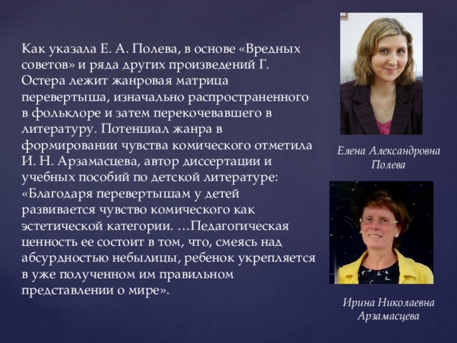 Как указала Е. А. Полева, в основе «Вредных советов» и ряда других произведений Г. Остера лежит жанровая матрица перевертыша, изначально распространенного в фольклоре и затем перекочевавшего в литературу. Потенциал жанра в формировании чувства комического отметила И. Н. Арзамасцева, автор диссертации и учебных пособий по детской литературе: «Благодаря перевертышам у детей развивается чувство комического как эстетической категории. …Педагогическая ценность ее состоит в том, что, смеясь над абсурдностью небылицы, ребенок укрепляется в уже полученном им правильном представлении о мире». Елена Александровна Полева Ирина Николаевна Арзамасцева 