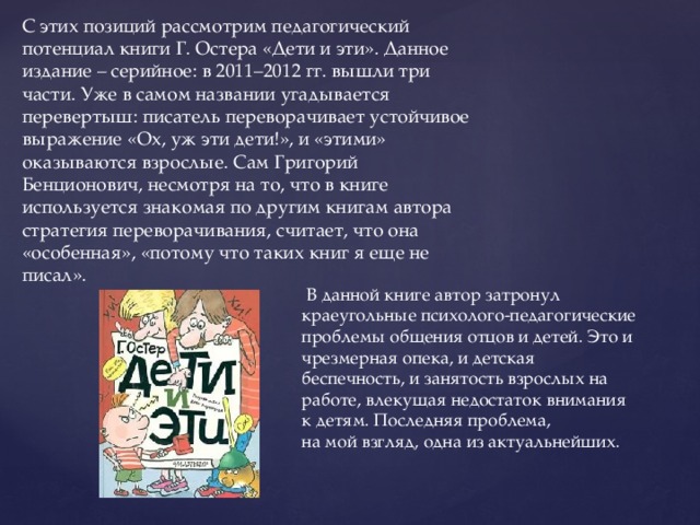 С этих позиций рассмотрим педагогический потенциал книги Г. Остера «Дети и эти». Данное издание – серийное: в 2011–2012 гг. вышли три части. Уже в самом названии угадывается перевертыш: писатель переворачивает устойчивое выражение «Ох, уж эти дети!», и «этими» оказываются взрослые. Сам Григорий Бенционович, несмотря на то, что в книге используется знакомая по другим книгам автора стратегия переворачивания, считает, что она «особенная», «потому что таких книг я еще не писал».  В данной книге автор затронул краеугольные психолого-педагогические проблемы общения отцов и детей. Это и чрезмерная опека, и детская беспечность, и занятость взрослых на работе, влекущая недостаток внимания к детям. Последняя проблема, на мой взгляд, одна из актуальнейших. 