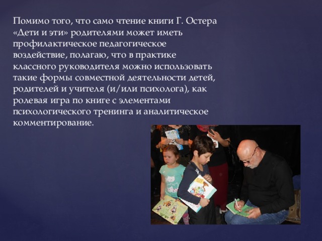 Помимо того, что само чтение книги Г. Остера «Дети и эти» родителями может иметь профилактическое педагогическое воздействие, полагаю, что в практике классного руководителя можно использовать такие формы совместной деятельности детей, родителей и учителя (и/или психолога), как ролевая игра по книге с элементами психологического тренинга и аналитическое комментирование. 