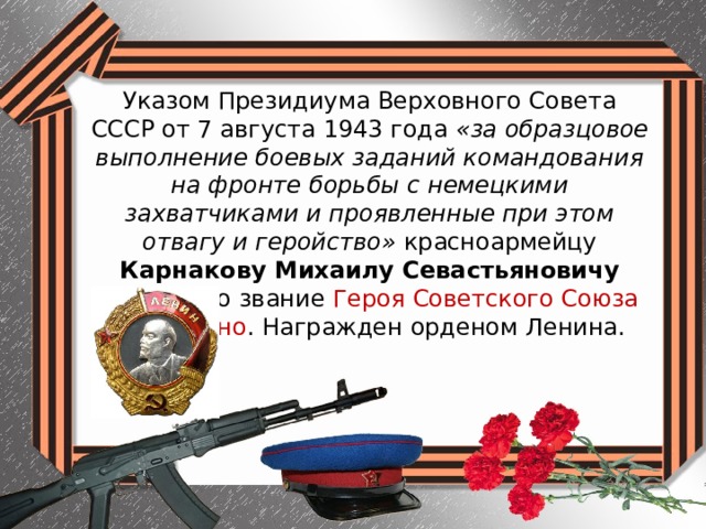 Указом Президиума Верховного Совета СССР от 7 августа 1943 года «за образцовое выполнение боевых заданий командования на фронте борьбы с немецкими захватчиками и проявленные при этом отвагу и геройство» красноармейцу Карнакову Михаилу Севастьяновичу присвоено звание Героя Советского Союза посмертно . Награжден орденом Ленина. 