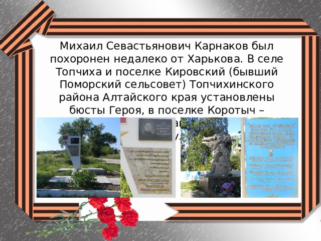 Михаил Севастьянович Карнаков был похоронен недалеко от Харькова. В селе Топчиха и поселке Кировский (бывший Поморский сельсовет) Топчихинского района Алтайского края установлены бюсты Героя, в поселке Коротыч – памятный знак, а также его именем названа улица. 
