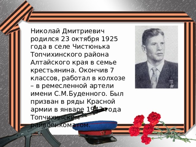 Николай Дмитриевич родился 23 октября 1925 года в селе Чистюнька Топчихинского района Алтайского края в семье крестьянина. Окончив 7 классов, работал в колхозе – в ремесленной артели имени С.М.Буденного. Был призван в ряды Красной армии в январе 1943 года Топчихинским райвоенкоматом. 