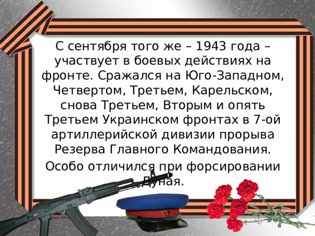С сентября того же – 1943 года – участвует в боевых действиях на фронте. Сражался на Юго-Западном, Четвертом, Третьем, Карельском, снова Третьем, Вторым и опять Третьем Украинском фронтах в 7-ой артиллерийской дивизии прорыва Резерва Главного Командования. Особо отличился при форсировании Дуная. 