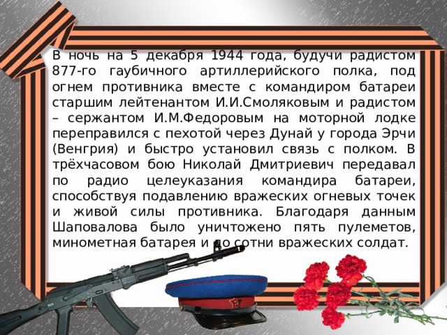 В ночь на 5 декабря 1944 года, будучи радистом 877-го гаубичного артиллерийского полка, под огнем противника вместе с командиром батареи старшим лейтенантом И.И.Смоляковым и радистом – сержантом И.М.Федоровым на моторной лодке переправился с пехотой через Дунай у города Эрчи (Венгрия) и быстро установил связь с полком. В трёхчасовом бою Николай Дмитриевич передавал по радио целеуказания командира батареи, способствуя подавлению вражеских огневых точек и живой силы противника. Благодаря данным Шаповалова было уничтожено пять пулеметов, минометная батарея и до сотни вражеских солдат. 