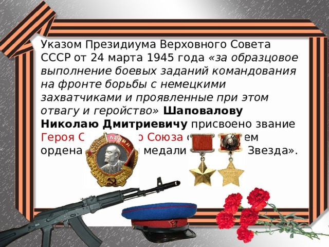 Указом Президиума Верховного Совета СССР от 24 марта 1945 года «за образцовое выполнение боевых заданий командования на фронте борьбы с немецкими захватчиками и проявленные при этом отвагу и геройство» Шаповалову Николаю Дмитриевичу присвоено звание Героя Советского Союза с вручением ордена Ленина и медали «Золотая Звезда». 