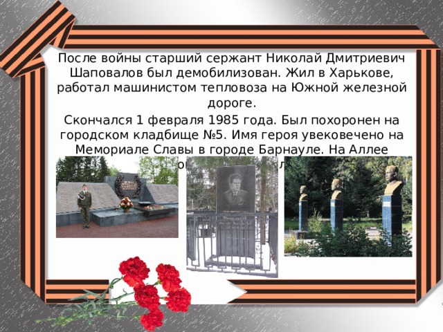 После войны старший сержант Николай Дмитриевич Шаповалов был демобилизован. Жил в Харькове, работал машинистом тепловоза на Южной железной дороге. Скончался 1 февраля 1985 года. Был похоронен на городском кладбище №5. Имя героя увековечено на Мемориале Славы в городе Барнауле. На Аллее Славы в селе Топчиха установлен бюст Героя. 
